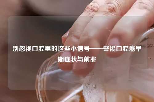 别忽视口腔里的这些小信号——警惕口腔癌早期症状与前兆