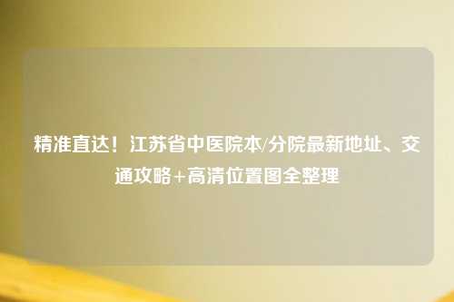 精准直达！江苏省中医院本/分院最新地址、交通攻略+高清位置图全整理