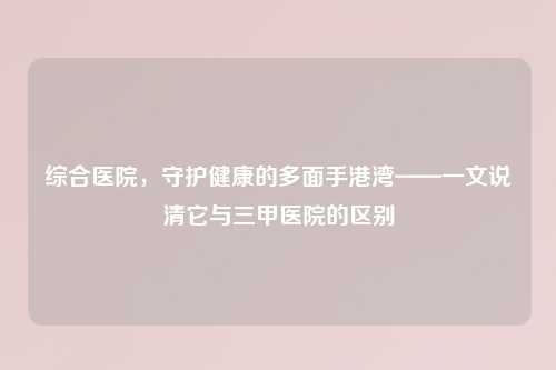 综合医院，守护健康的多面手港湾——一文说清它与三甲医院的区别