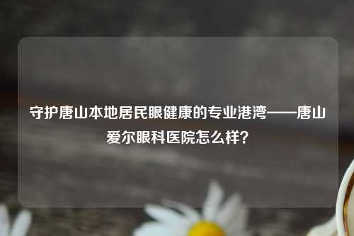 守护唐山本地居民眼健康的专业港湾——唐山爱尔眼科医院怎么样？