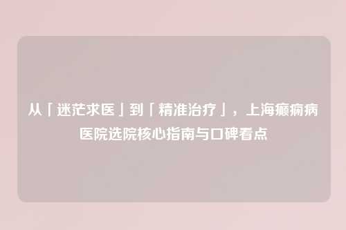 从「迷茫求医」到「精准治疗」，上海癫痫病医院选院核心指南与口碑看点