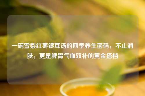 一碗雪梨红枣银耳汤的四季养生密码，不止润肤，更是脾胃气血双补的黄金搭档