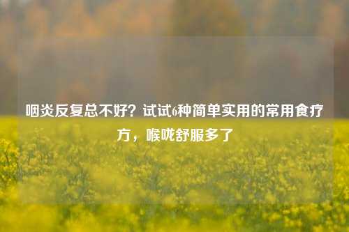 咽炎反复总不好？试试6种简单实用的常用食疗方，喉咙舒服多了