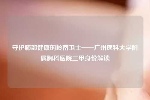 守护肺部健康的岭南卫士——广州医科大学附属胸科医院三甲身份解读