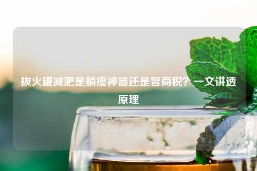 拔火罐减肥是躺瘦神器还是智商税？一文讲透原理