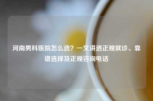 河南男科医院怎么选？一文讲透正规就诊、靠谱选择及正规咨询     