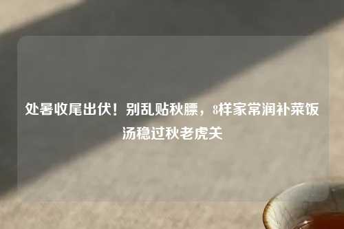 处暑收尾出伏！别乱贴秋膘，8样家常润补菜饭汤稳过秋老虎关