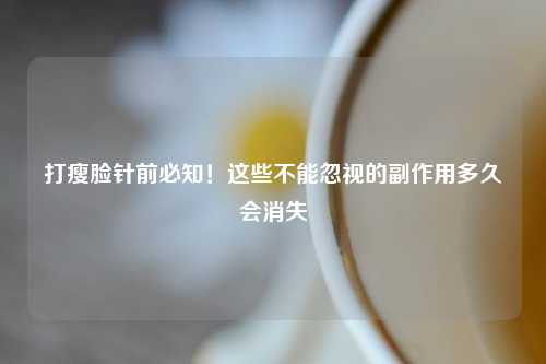 打瘦脸针前必知！这些不能忽视的副作用多久会消失