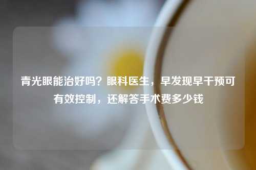 青光眼能治好吗？眼科医生，早发现早干预可有效控制，还解答手术费多少钱