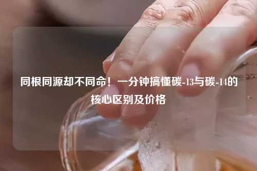 同根同源却不同命！一分钟搞懂碳-13与碳-14的核心区别及价格