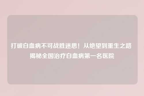 打破白血病不可战胜迷思！从绝望到重生之路 揭秘全国治疗白血病之一名医院