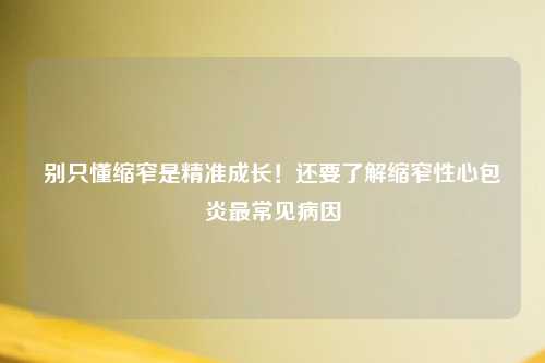 别只懂缩窄是精准成长！还要了解缩窄性心包炎最常见病因