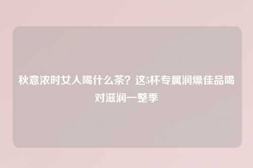 秋意浓时女人喝什么茶？这5杯专属润燥佳品喝对滋润一整季