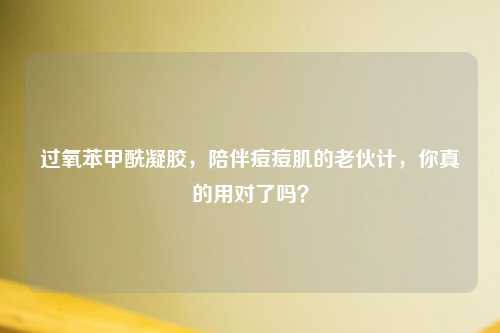 过氧苯甲酰凝胶，陪伴痘痘肌的老伙计，你真的用对了吗？