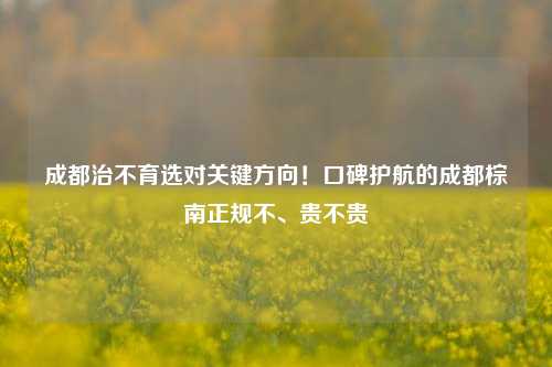 成都治不育选对关键方向！口碑护航的成都棕南正规不、贵不贵