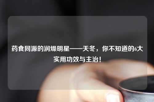 药食同源的润燥明星——天冬，你不知道的6大实用功效与主治！