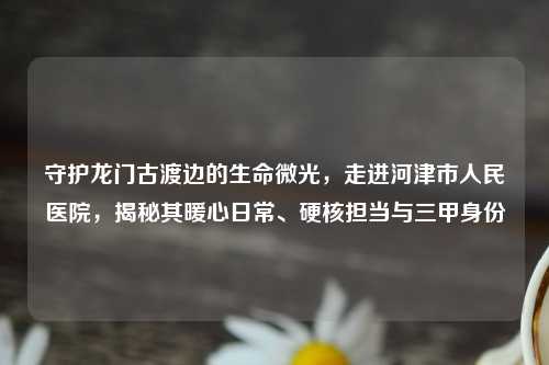 守护龙门古渡边的生命微光，走进河津市人民医院，揭秘其暖心日常、硬核担当与三甲身份