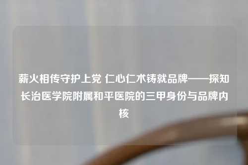 薪火相传守护上党 仁心仁术铸就品牌——探知长治医学院附属和平医院的三甲身份与品牌内核