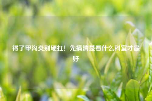 得了甲沟炎别硬扛！先搞清楚看什么科室才更好