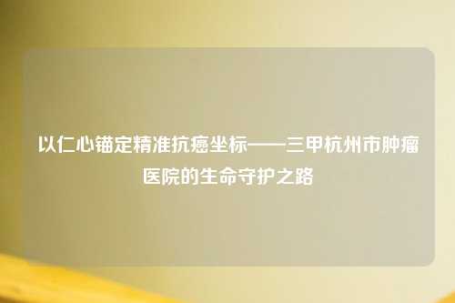 以仁心锚定精准抗癌坐标——三甲杭州市肿瘤医院的生命守护之路