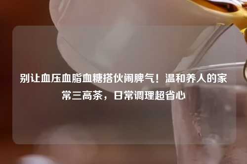 别让血压血脂血糖搭伙闹脾气！温和养人的家常三高茶，日常调理超省心