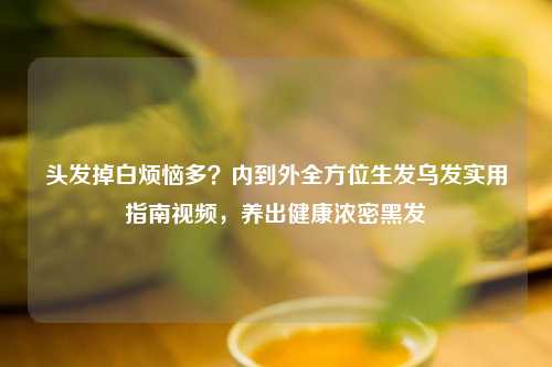 头发掉白烦恼多？内到外全方位生发乌发实用指南视频，养出健康浓密黑发