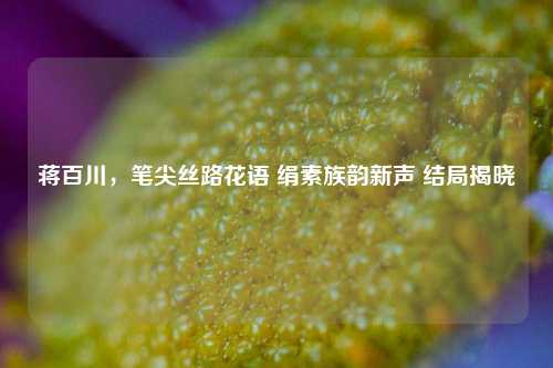 蒋百川，笔尖丝路花语 绢素族韵新声 结局揭晓