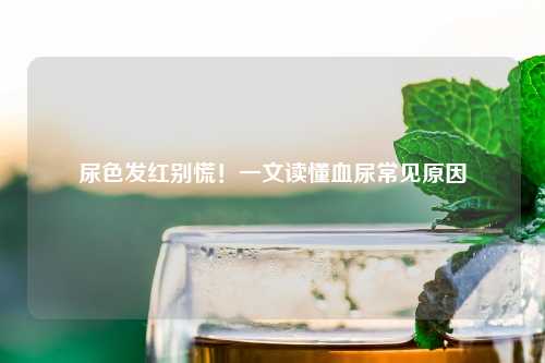尿色发红别慌！一文读懂血尿常见原因