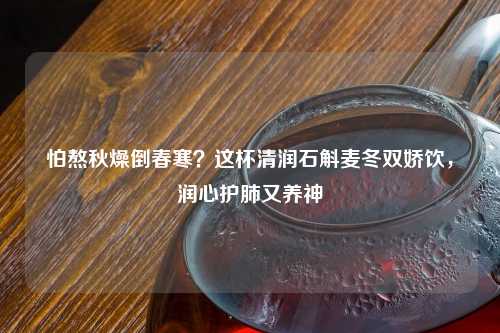 怕熬秋燥倒春寒？这杯清润石斛麦冬双娇饮，润心护肺又养神
