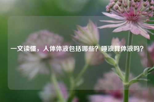 一文读懂，人体体液包括哪些？唾液算体液吗？