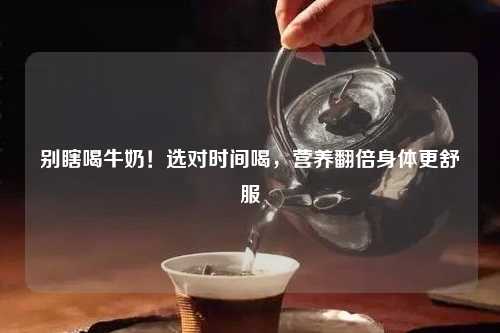 别瞎喝牛奶！选对时间喝，营养翻倍身体更舒服