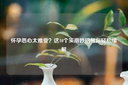 怀孕恶心太难受？这10个实用妙招帮你轻松缓解