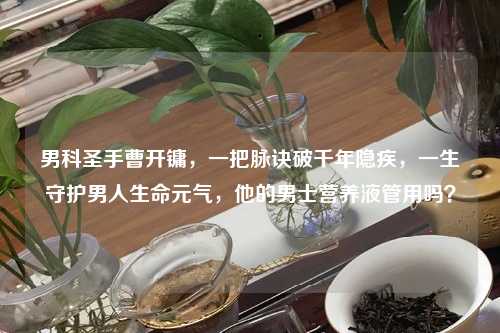 男科圣手曹开镛，一把脉诀破千年隐疾，一生守护男人生命元气，他的男士营养液管用吗？