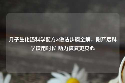 月子生化汤科学配方&做法步骤全解，附产后科学饮用时长 助力恢复更安心