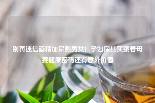 别再迷信酒精加尿测男女！孕妇尿其实藏着母婴健康密码还有意外价值