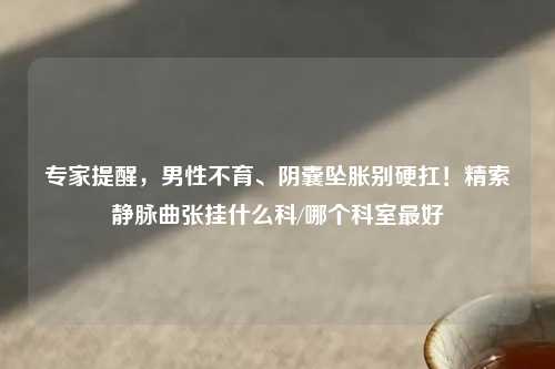 专家提醒，男性不育、阴囊坠胀别硬扛！精索静脉曲张挂什么科/哪个科室更好