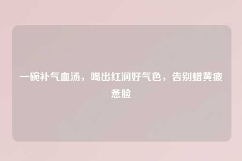 一碗补气血汤，喝出红润好气色，告别蜡黄疲惫脸