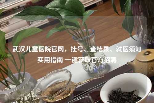 武汉儿童医院官网，挂号、查结果、就医须知实用指南 一键获取官方     