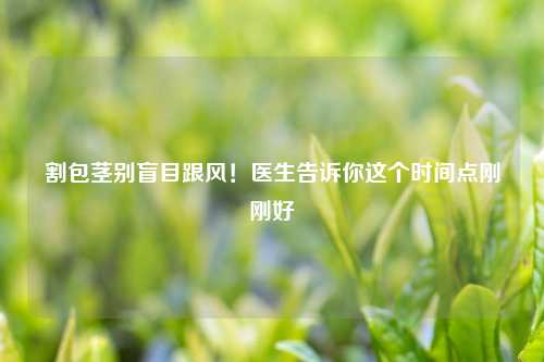割包茎别盲目跟风！医生告诉你这个时间点刚刚好