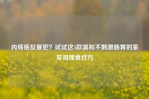 内痔疮反复犯？试试这5款温和不     肠胃的家常调理食疗方