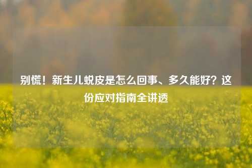 别慌！新生儿蜕皮是怎么回事、多久能好？这份应对指南全讲透