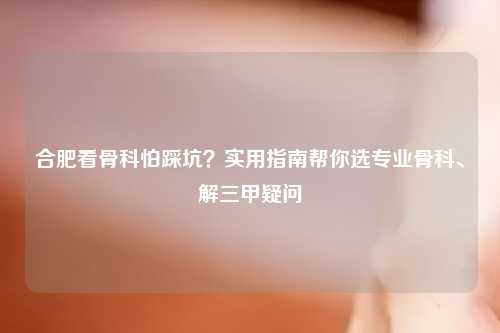 合肥看骨科怕踩坑？实用指南帮你选专业骨科、解三甲疑问