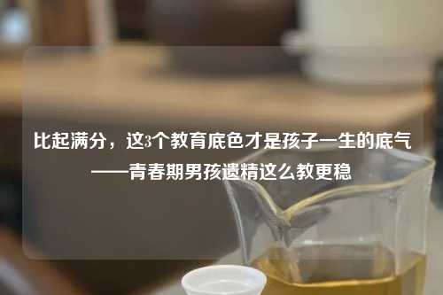 比起满分，这3个教育底色才是孩子一生的底气——青春期男孩遗精这么教更稳
