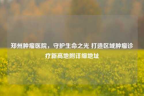 郑州肿瘤医院，守护生命之光 打造区域肿瘤诊疗新高地附详细地址