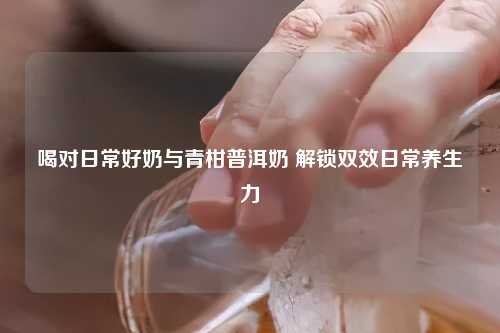 喝对日常好奶与青柑普洱奶 解锁双效日常养生力