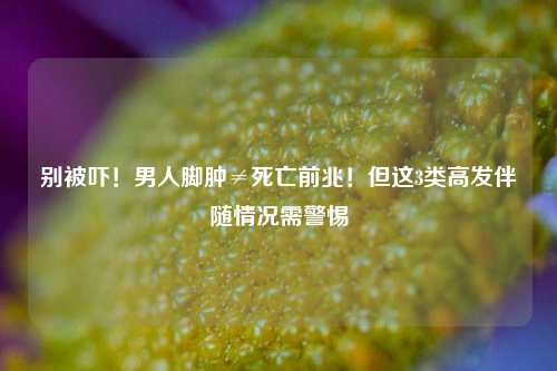 别被吓！男人脚肿≠死亡前兆！但这3类高发伴随情况需警惕