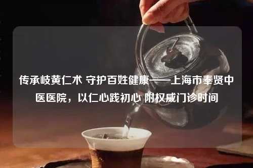 传承岐黄仁术 守护百姓健康——上海市奉贤中医医院，以仁心践初心 附权威门诊时间