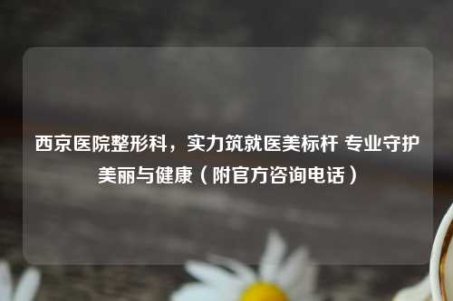 西京医院整形科，实力筑就医美标杆 专业守护美丽与健康（附官方咨询     ）