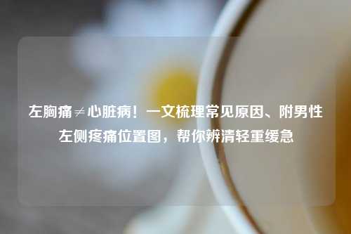 左胸痛≠心脏病！一文梳理常见原因、附男性左侧疼痛位置图，帮你辨清轻重缓急