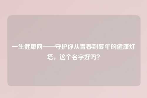 一生健康网——守护你从青春到暮年的健康灯塔，这个名字好吗？